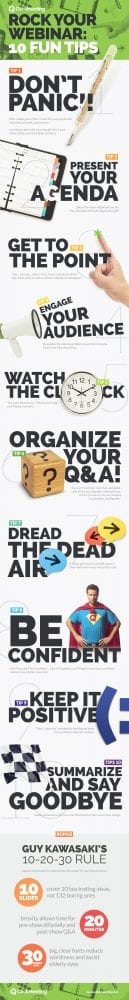 Rock Your Webinar: 10 Fun Tips: 1. Don’t panic. Well, maybe just a little. In real life, real people take bold steps, stumble, and recover. Learning to deal with annoying glitches is part of becoming a great webinar producer. 2. Present your agenda. Show them how organized you are. You remembered to get organized, right? 3. Get to the point. “Um… let’s see… what’s ﬁrst… how’s everybody doin’?” Get to the point, or your audience will begin to disappear. 4. Engage your audience. Dramatize the pressing problem you’re here to solve. That’s why they showed up. 5. Watch the clock. You want them to say, “Please, don’t stop,” not “Please, no more.” 6. Organize your Q&A. You can’t read chat, type chat, and speak chat all at once. Appoint a chat assistant to free you up, so you can respond to questions intelligently. 7. Dread the dead air. If things go haywire, just talk about it. They need smart-you, not perfect-you. 8. Be conﬁdent. And if you don’t feel conﬁdent … fake it Gradually, you’ll begin to feel more conﬁdent and become a better presenter. 9. Keep it positive. Don’t “advertise” mistakes by dwelling on them. You can obsess after the webinar. 10. Summarize and say goodbye. Build momentum until you cross the ﬁnish line then wave, bow, and go. Bonus: Guy Kawasaki’s 10-20-30 Rule. Impose constraints to concentrate the power to your presentation. 10 slides: cover 10 fascinating ideas, not 132 boring ones. 20 minutes: brevity allows time for pre-show dillydally and post-show Q&A. 30-point font: big, clear fonts reduce wordiness and assist elderly eyes.